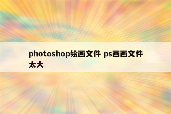 photoshop绘画文件 ps画画文件太大