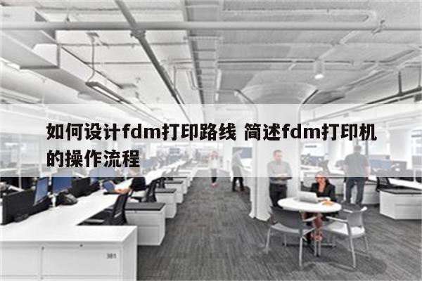 如何设计fdm打印路线 简述fdm打印机的操作流程