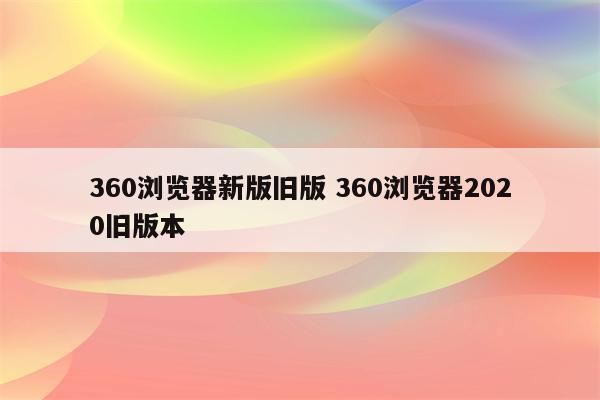 360浏览器新版旧版 360浏览器2020旧版本