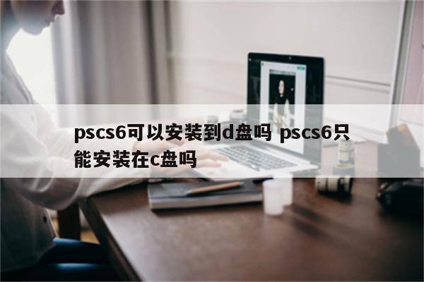 pscs6可以安装到d盘吗 pscs6只能安装在c盘吗