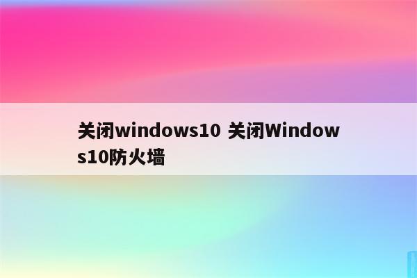 关闭windows10 关闭Windows10防火墙