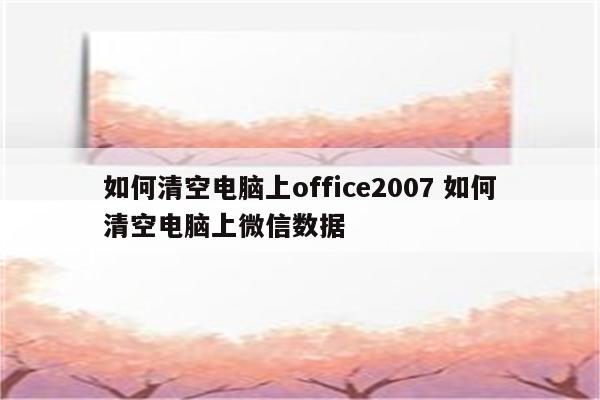 如何清空电脑上office2007 如何清空电脑上微信数据