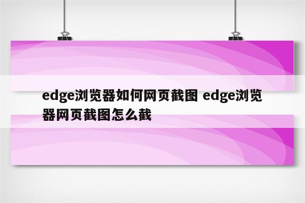 edge浏览器如何网页截图 edge浏览器网页截图怎么截