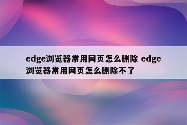 edge浏览器常用网页怎么删除 edge浏览器常用网页怎么删除不了