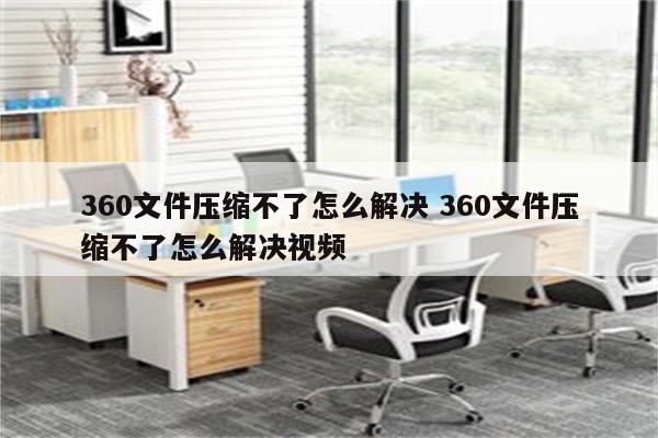 360文件压缩不了怎么解决 360文件压缩不了怎么解决视频