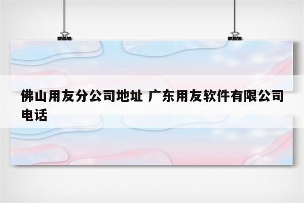 佛山用友分公司地址 广东用友软件有限公司电话