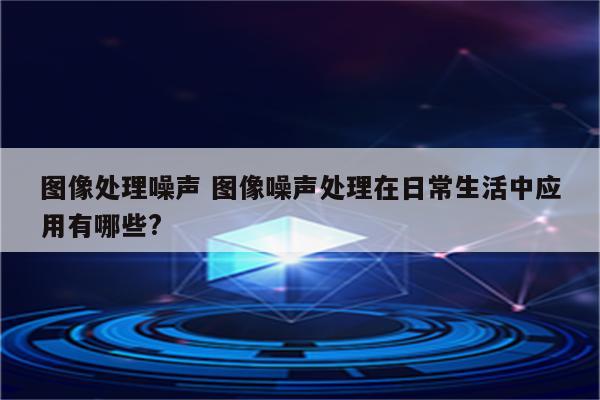 图像处理噪声 图像噪声处理在日常生活中应用有哪些?