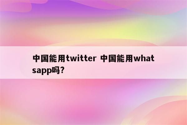 中国能用twitter 中国能用whatsapp吗?