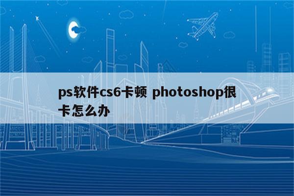 ps软件cs6卡顿 photoshop很卡怎么办