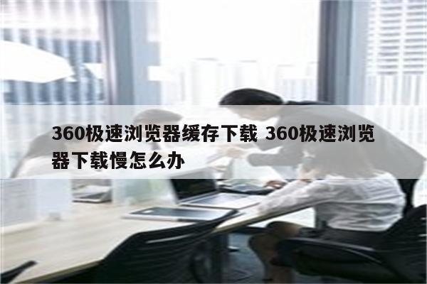 360极速浏览器缓存下载 360极速浏览器下载慢怎么办