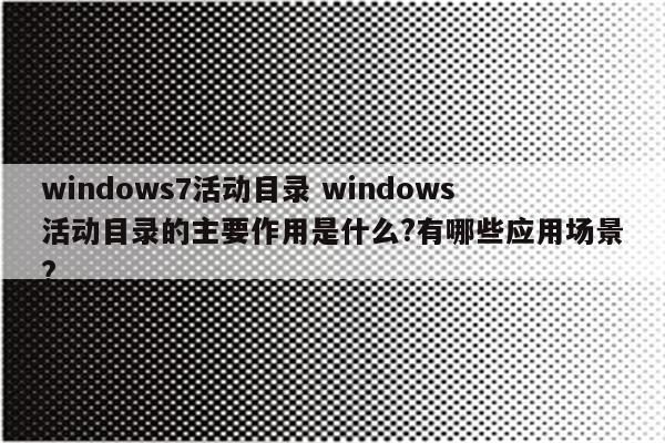 windows7活动目录 windows活动目录的主要作用是什么?有哪些应用场景?