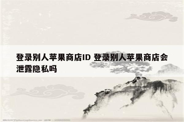 登录别人苹果商店ID 登录别人苹果商店会泄露隐私吗