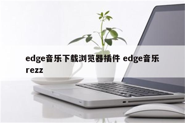 edge音乐下载浏览器插件 edge音乐rezz