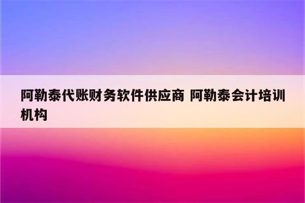 阿勒泰代账财务软件供应商 阿勒泰会计培训机构