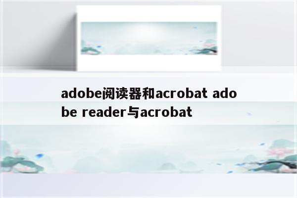 adobe阅读器和acrobat adobe reader与acrobat