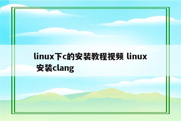 linux下c的安装教程视频 linux 安装clang