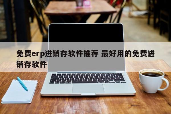 免费erp进销存软件推荐 最好用的免费进销存软件