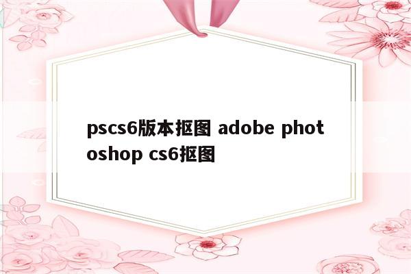 pscs6版本抠图 adobe photoshop cs6抠图