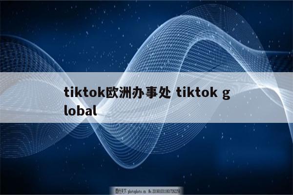 tiktok欧洲办事处 tiktok global