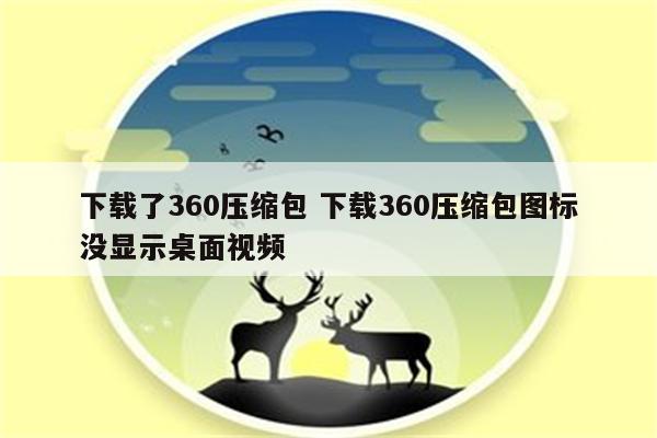 下载了360压缩包 下载360压缩包图标没显示桌面视频