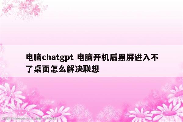 电脑chatgpt 电脑开机后黑屏进入不了桌面怎么解决联想