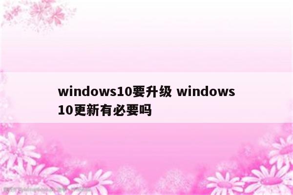 windows10要升级 windows10更新有必要吗