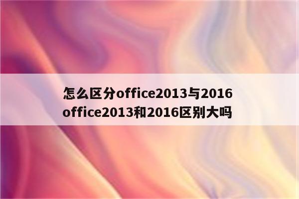 怎么区分office2013与2016 office2013和2016区别大吗