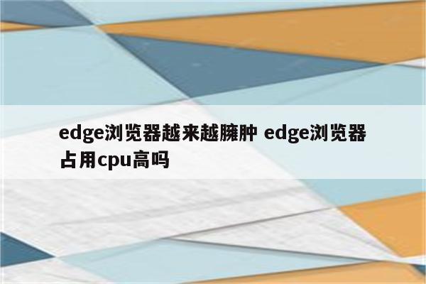 edge浏览器越来越臃肿 edge浏览器占用cpu高吗