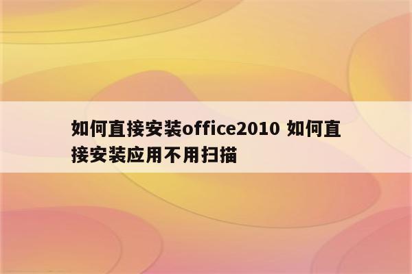 如何直接安装office2010 如何直接安装应用不用扫描