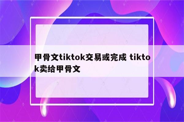 甲骨文tiktok交易或完成 tiktok卖给甲骨文