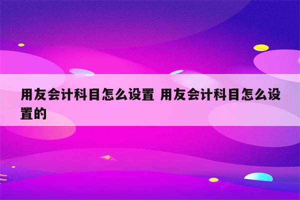 用友会计科目怎么设置 用友会计科目怎么设置的