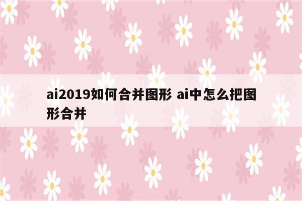 ai2019如何合并图形 ai中怎么把图形合并