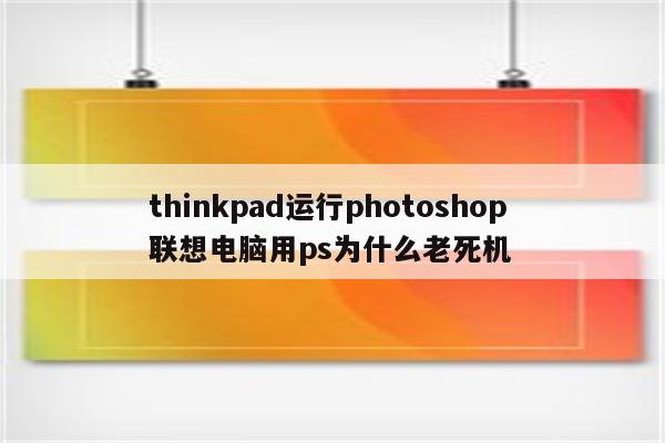 thinkpad运行photoshop 联想电脑用ps为什么老死机