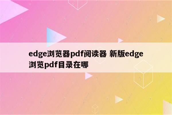 edge浏览器pdf阅读器 新版edge浏览pdf目录在哪