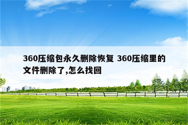 360压缩包永久删除恢复 360压缩里的文件删除了,怎么找回