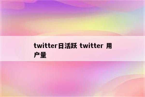 twitter日活跃 twitter 用户量