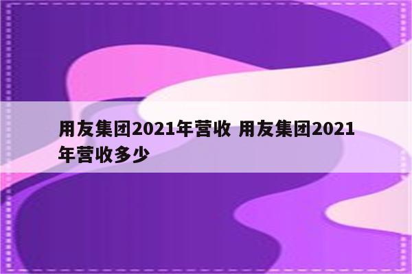 用友集团2021年营收 用友集团2021年营收多少