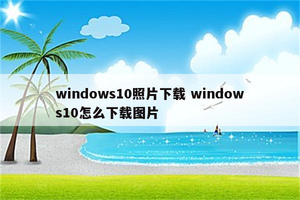 windows10照片下载 windows10怎么下载图片