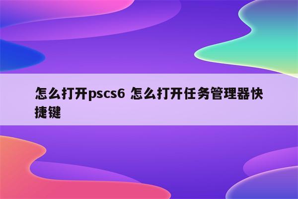 怎么打开pscs6 怎么打开任务管理器快捷键