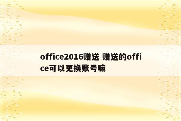 office2016赠送 赠送的office可以更换账号嘛