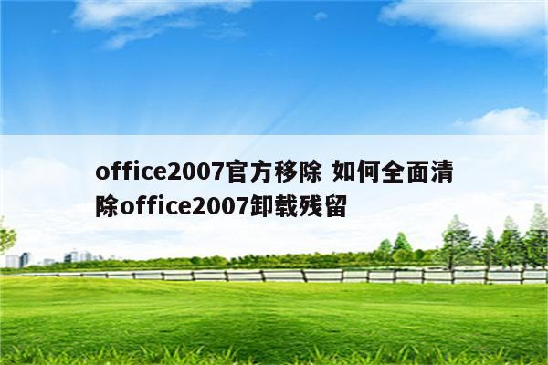 office2007官方移除 如何全面清除office2007卸载残留