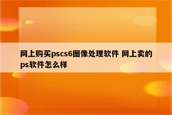 网上购买pscs6图像处理软件 网上卖的ps软件怎么样