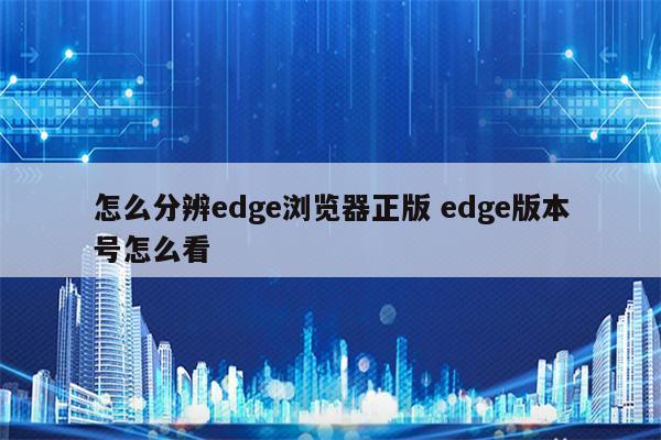 怎么分辨edge浏览器正版 edge版本号怎么看