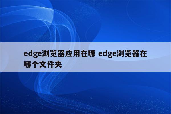 edge浏览器应用在哪 edge浏览器在哪个文件夹