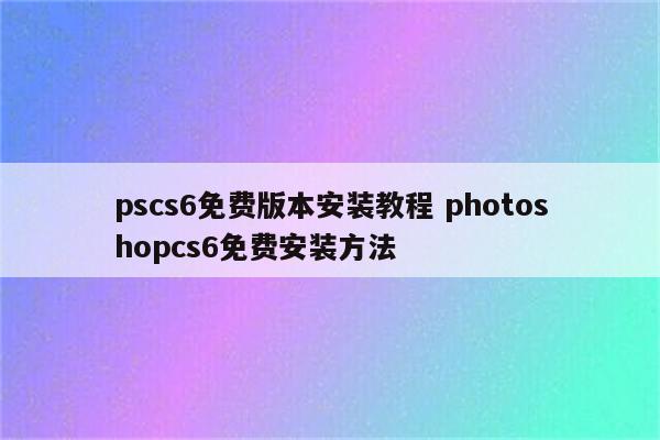 pscs6免费版本安装教程 photoshopcs6免费安装方法