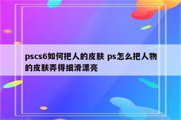 pscs6如何把人的皮肤 ps怎么把人物的皮肤弄得细滑漂亮