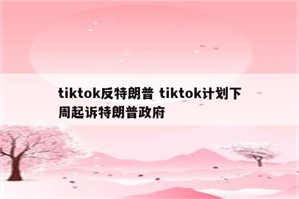 tiktok反特朗普 tiktok计划下周起诉特朗普政府