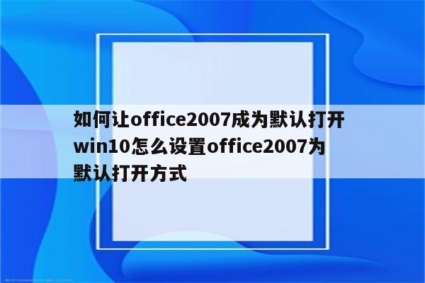 如何让office2007成为默认打开 win10怎么设置office2007为默认打开方式