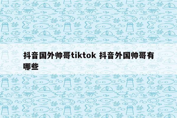 抖音国外帅哥tiktok 抖音外国帅哥有哪些