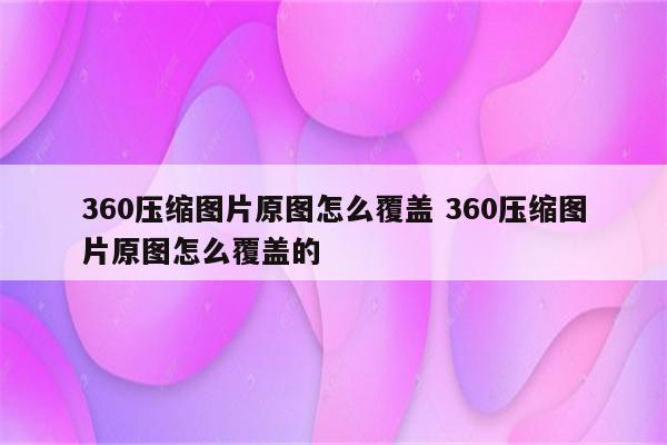 360压缩图片原图怎么覆盖 360压缩图片原图怎么覆盖的